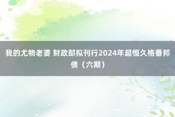 我的尤物老婆 财政部拟刊行2024年超恒久格番邦债（六期）