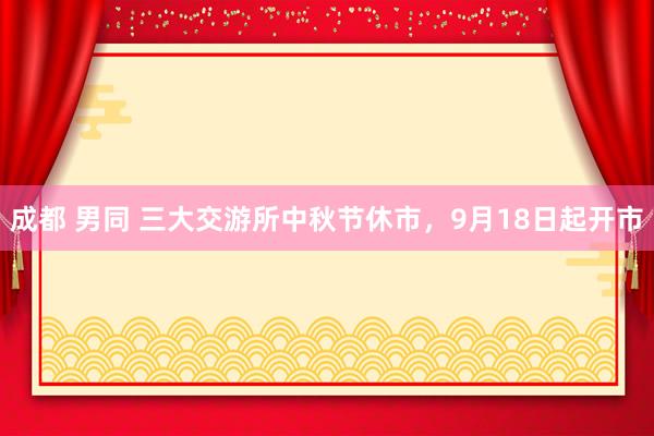 成都 男同 三大交游所中秋节休市，9月18日起开市