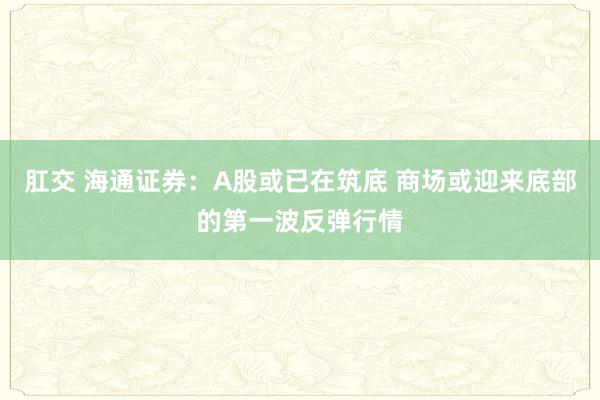 肛交 海通证券：A股或已在筑底 商场或迎来底部的第一波反弹行情