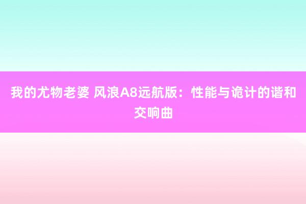 我的尤物老婆 风浪A8远航版：性能与诡计的谐和交响曲