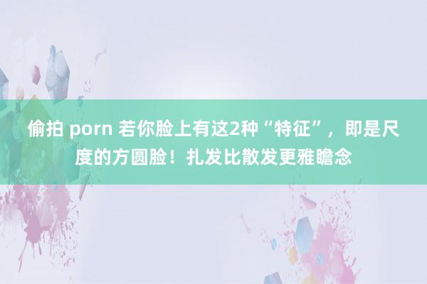 偷拍 porn 若你脸上有这2种“特征”，即是尺度的方圆脸！扎发比散发更雅瞻念