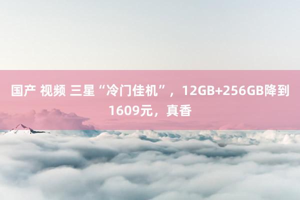 国产 视频 三星“冷门佳机”，12GB+256GB降到1609元，真香