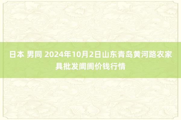 日本 男同 2024年10月2日山东青岛黄河路农家具批发阛阓价钱行情