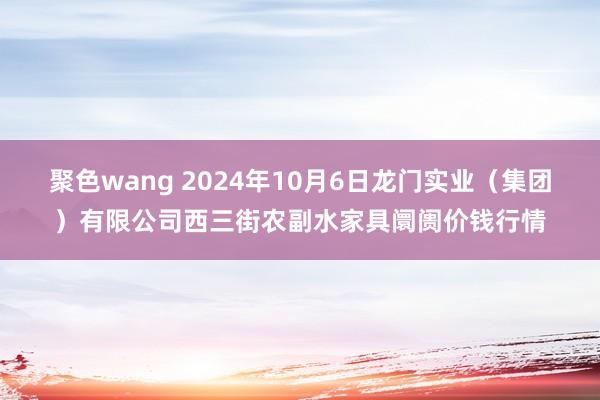 聚色wang 2024年10月6日龙门实业(集团)有限公司西三街农副水家具阛阓价钱行情