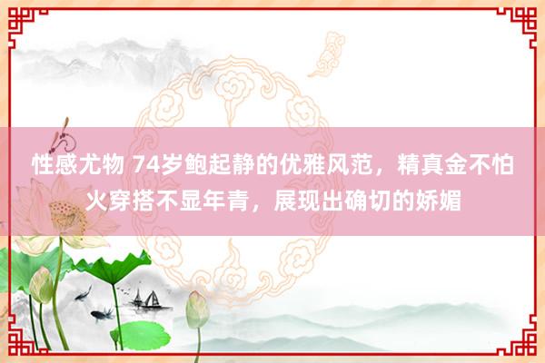 性感尤物 74岁鲍起静的优雅风范，精真金不怕火穿搭不显年青，展现出确切的娇媚
