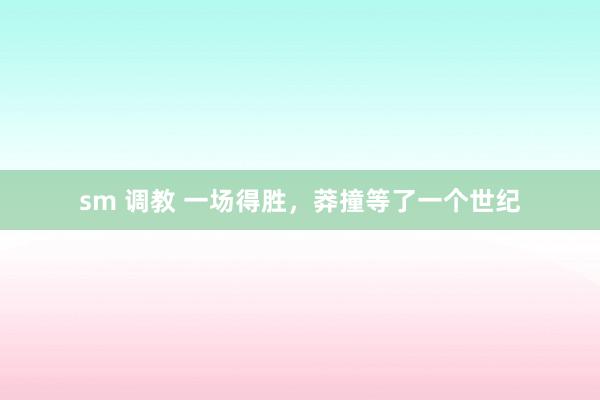 sm 调教 一场得胜，莽撞等了一个世纪