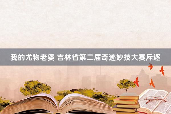 我的尤物老婆 吉林省第二届奇迹妙技大赛斥逐