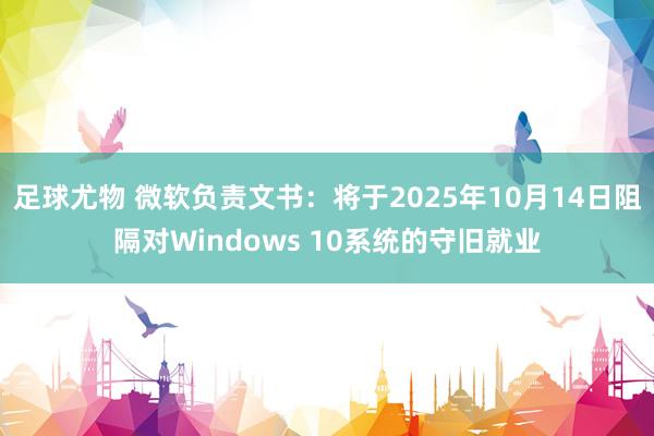 足球尤物 微软负责文书:将于2025年10月14日阻隔对Windows 10系统的守旧就业