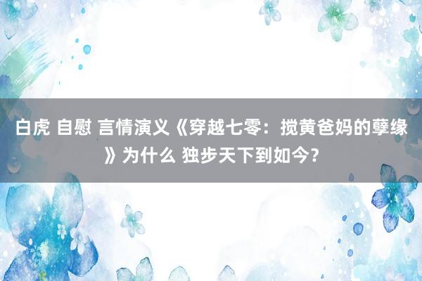 白虎 自慰 言情演义《穿越七零：搅黄爸妈的孽缘》为什么 独步天下到如今？