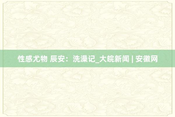 性感尤物 辰安：洗澡记_大皖新闻 | 安徽网