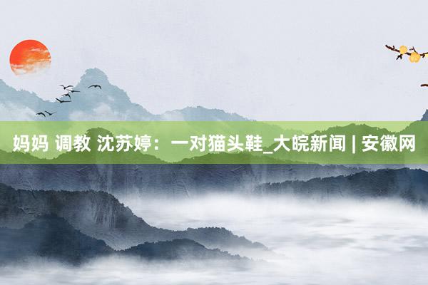 妈妈 调教 沈苏婷：一对猫头鞋_大皖新闻 | 安徽网