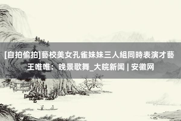 [自拍偷拍]藝校美女孔雀妹妹三人組同時表演才藝 王唯唯：晚景歌舞_大皖新闻 | 安徽网