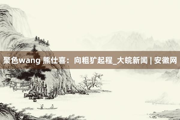 聚色wang 熊仕喜：向粗犷起程_大皖新闻 | 安徽网
