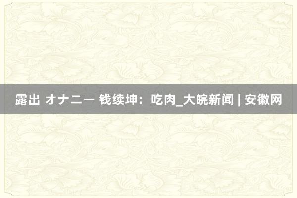 露出 オナニー 钱续坤：吃肉_大皖新闻 | 安徽网