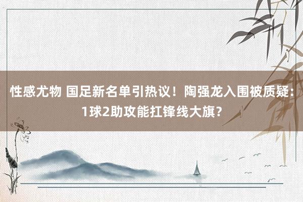 性感尤物 国足新名单引热议！陶强龙入围被质疑：1球2助攻能扛锋线大旗？