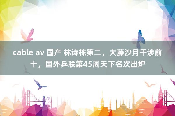 cable av 国产 林诗栋第二，大藤沙月干涉前十，国外乒联第45周天下名次出炉