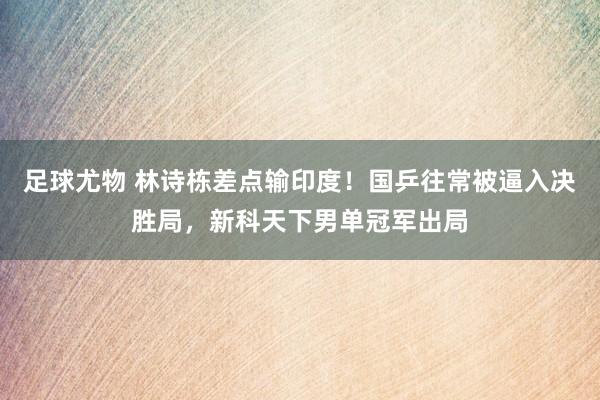 足球尤物 林诗栋差点输印度！国乒往常被逼入决胜局，新科天下男单冠军出局