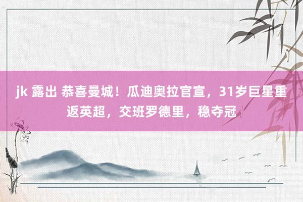 jk 露出 恭喜曼城！瓜迪奥拉官宣，31岁巨星重返英超，交班罗德里，稳夺冠