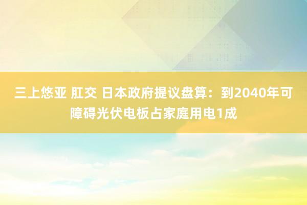 三上悠亚 肛交 日本政府提议盘算：到2040年可障碍光伏电板占家庭用电1成