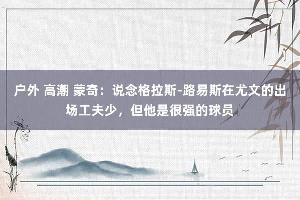 户外 高潮 蒙奇：说念格拉斯-路易斯在尤文的出场工夫少，但他是很强的球员