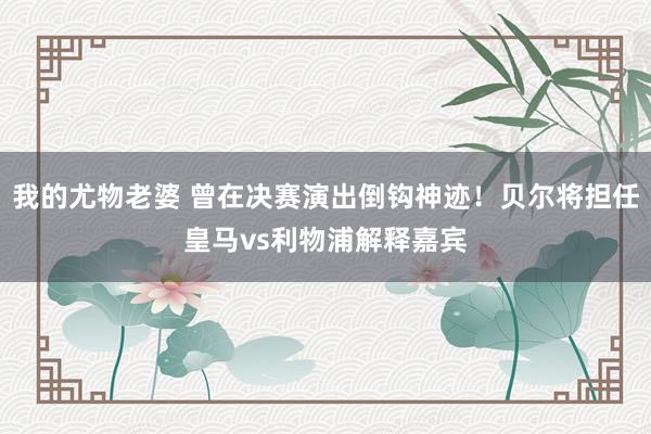 我的尤物老婆 曾在决赛演出倒钩神迹！贝尔将担任皇马vs利物浦解释嘉宾