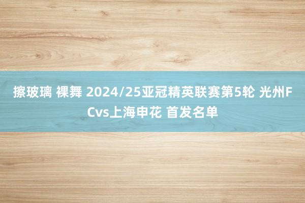 擦玻璃 裸舞 2024/25亚冠精英联赛第5轮 光州FCvs上海申花 首发名单