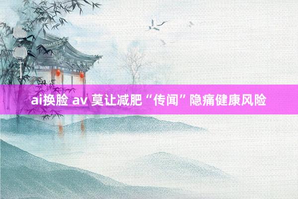 ai换脸 av 莫让减肥“传闻”隐痛健康风险