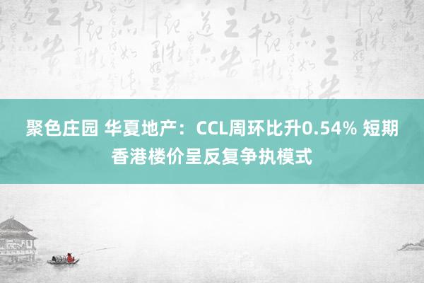 聚色庄园 华夏地产：CCL周环比升0.54% 短期香港楼价呈反复争执模式