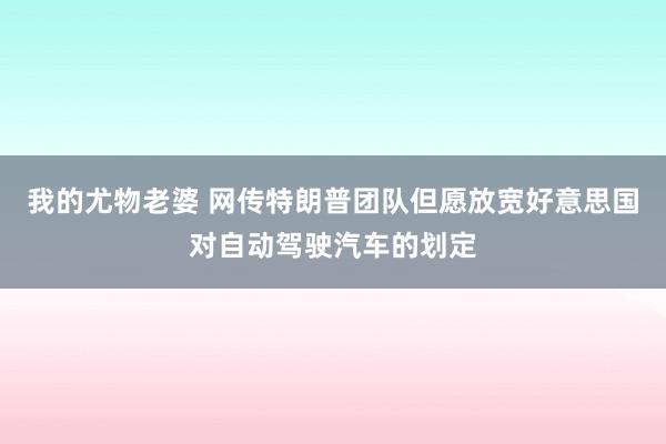 我的尤物老婆 网传特朗普团队但愿放宽好意思国对自动驾驶汽车的划定