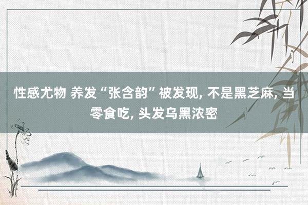 性感尤物 养发“张含韵”被发现， 不是黑芝麻， 当零食吃， 头发乌黑浓密
