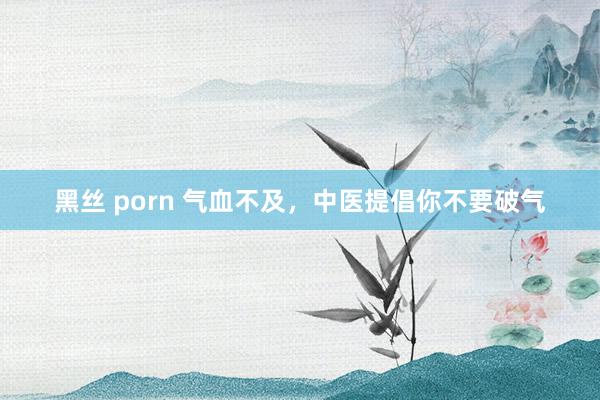 黑丝 porn 气血不及，中医提倡你不要破气