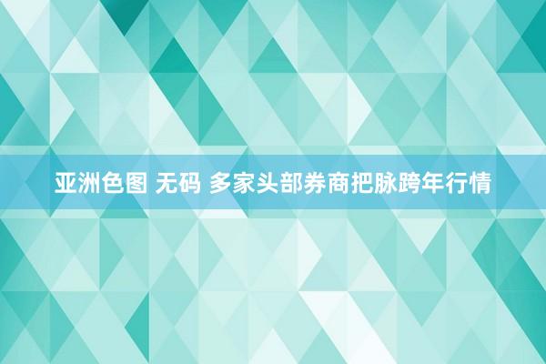 亚洲色图 无码 多家头部券商把脉跨年行情