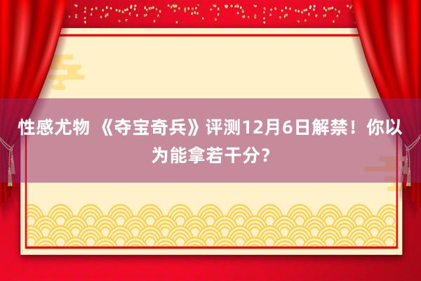 性感尤物 《夺宝奇兵》评测12月6日解禁！你以为能拿若干分？