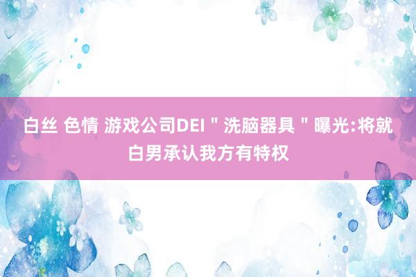 白丝 色情 游戏公司DEI＂洗脑器具＂曝光:将就白男承认我方有特权