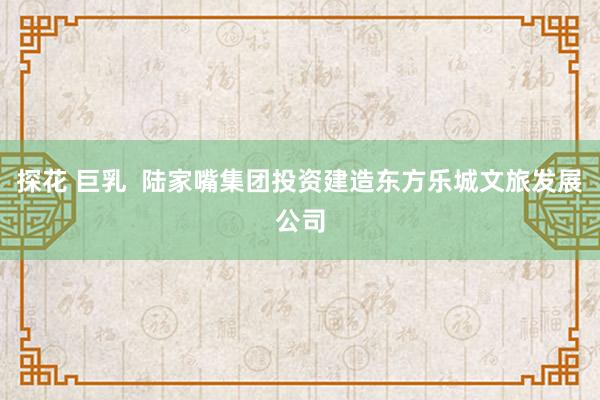 探花 巨乳  陆家嘴集团投资建造东方乐城文旅发展公司