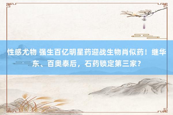 性感尤物 强生百亿明星药迎战生物肖似药！继华东、百奥泰后，石药锁定第三家？