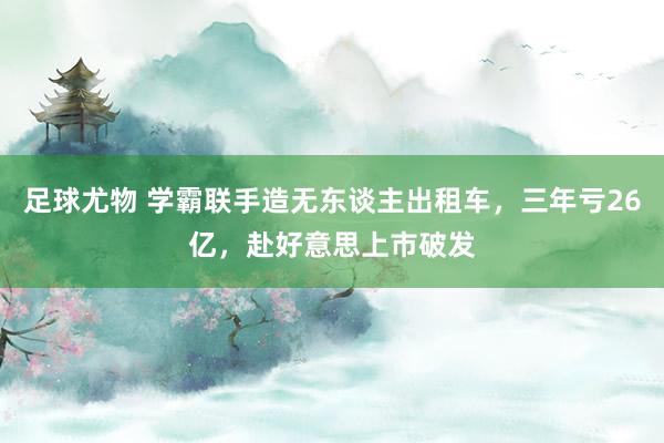 足球尤物 学霸联手造无东谈主出租车，三年亏26亿，赴好意思上市破发