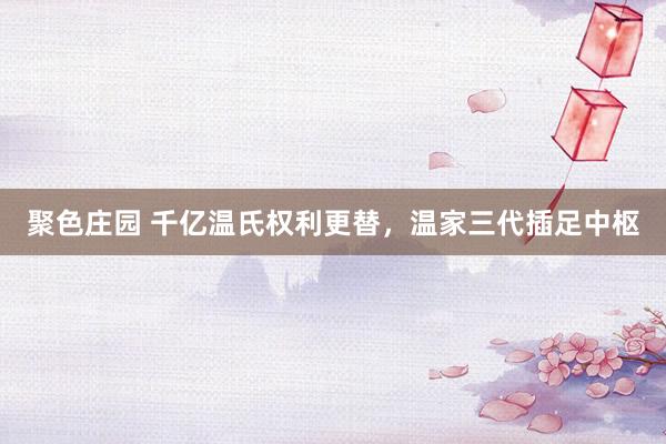 聚色庄园 千亿温氏权利更替，温家三代插足中枢