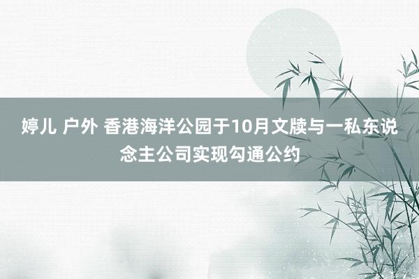 婷儿 户外 香港海洋公园于10月文牍与一私东说念主公司实现勾通公约