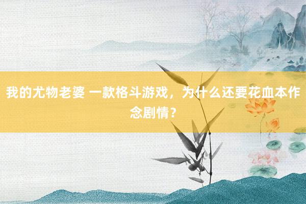 我的尤物老婆 一款格斗游戏，为什么还要花血本作念剧情？