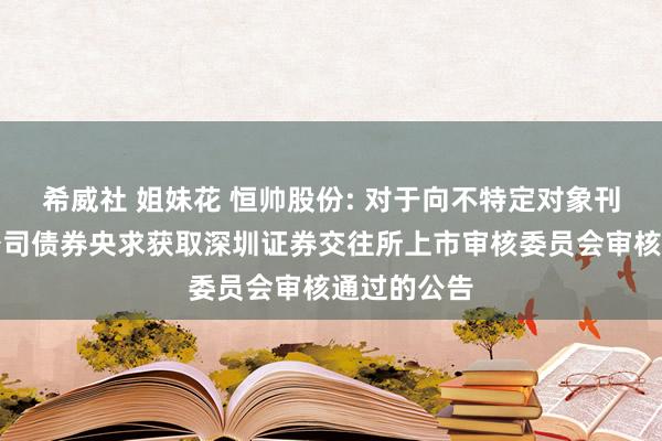 希威社 姐妹花 恒帅股份: 对于向不特定对象刊行可调治公司债券央求获取深圳证券交往所上市审核委员会审核通过的公告