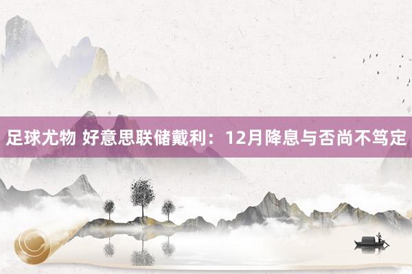 足球尤物 好意思联储戴利：12月降息与否尚不笃定