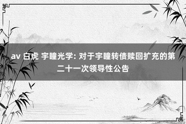 av 白虎 宇瞳光学: 对于宇瞳转债赎回扩充的第二十一次领导性公告
