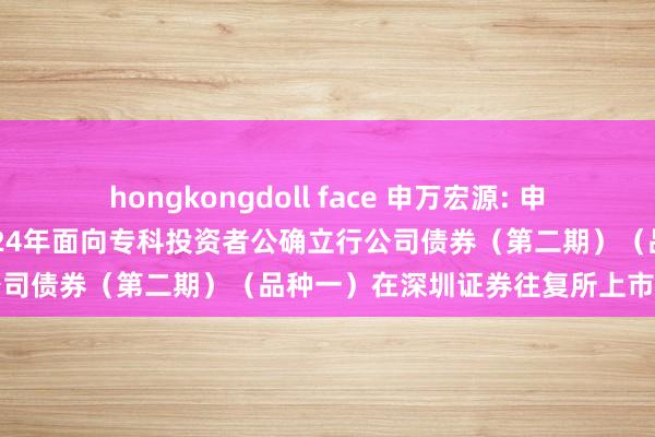 hongkongdoll face 申万宏源: 申万宏源集团股份有限公司2024年面向专科投资者公确立行公司债券(第二期)(品种一)在深圳证券往复所上市的公告