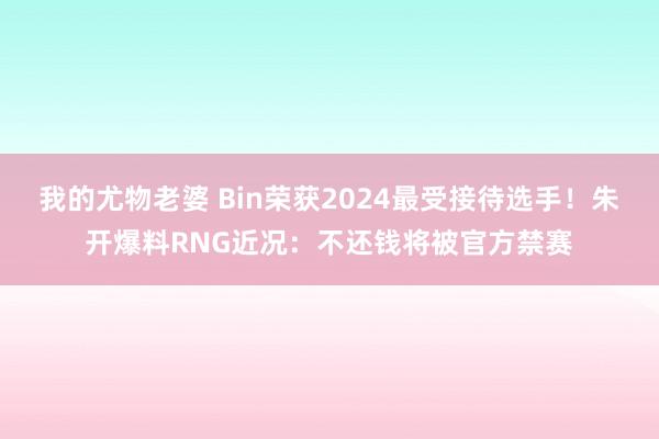 我的尤物老婆 Bin荣获2024最受接待选手！朱开爆料RNG近况：不还钱将被官方禁赛