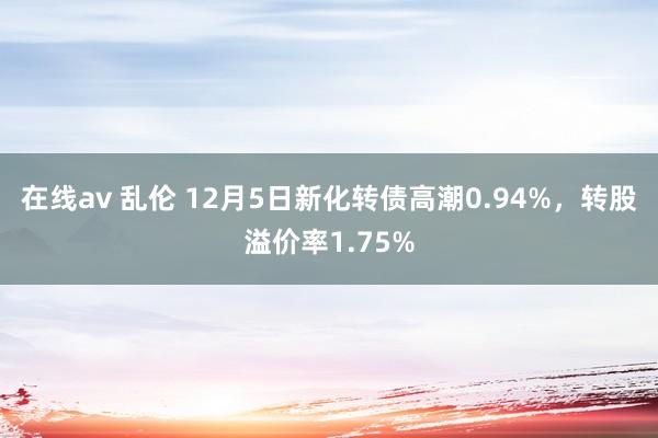 在线av 乱伦 12月5日新化转债高潮0.94%，转股溢价率1.75%