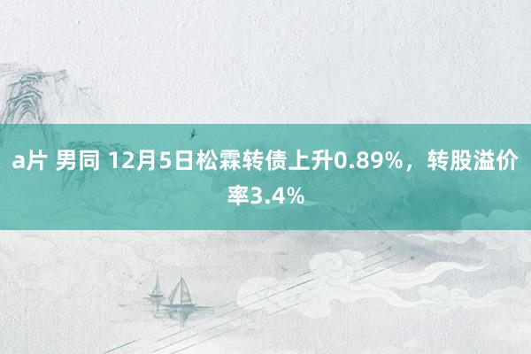 a片 男同 12月5日松霖转债上升0.89%，转股溢价率3.4%