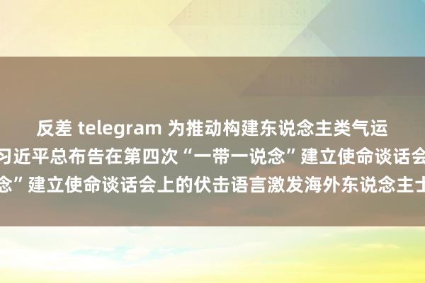 反差 telegram 为推动构建东说念主类气运共同体作出更大孝顺  ——习近平总布告在第四次“一带一说念”建立使命谈话会上的伏击语言激发海外东说念主士犀利反响