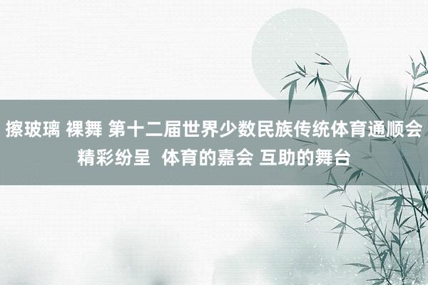 擦玻璃 裸舞 第十二届世界少数民族传统体育通顺会精彩纷呈  体育的嘉会 互助的舞台