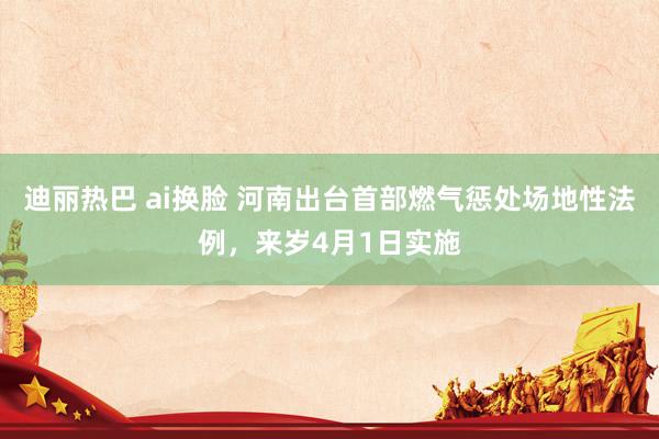 迪丽热巴 ai换脸 河南出台首部燃气惩处场地性法例，来岁4月1日实施
